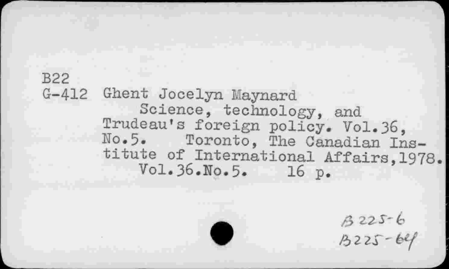 ﻿B22
G-412 Ghent Jocelyn Maynard
Science, technology, and Trudeau’s foreign policy. Vol.36, N0.5. Toronto, The Canadian Institute of International Affairs,1978.
Vol.36.Ko.5»	16 p.
/3 22 J* 6
/32 21'